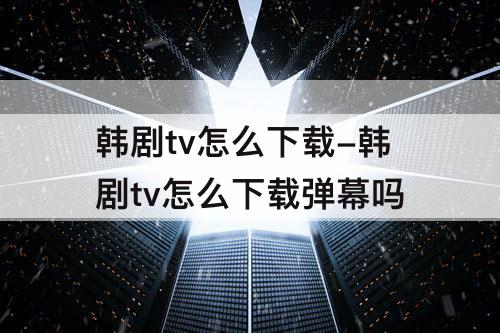 韩剧tv怎么下载-韩剧tv怎么下载弹幕吗