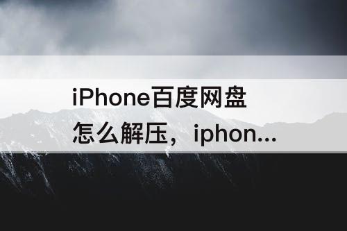 iPhone百度网盘怎么解压，iphone百度网盘怎么解压压缩包