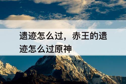 遗迹怎么过，赤王的遗迹怎么过原神
