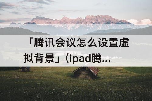 「腾讯会议怎么设置虚拟背景」(ipad腾讯会议怎么设置虚拟背景)