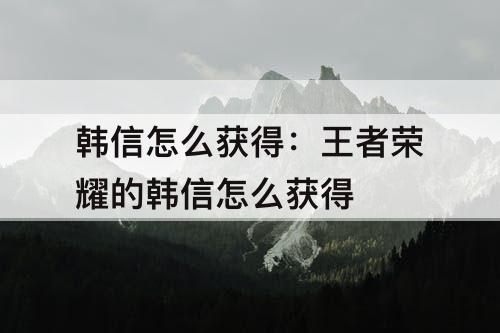 韩信怎么获得：王者荣耀的韩信怎么获得