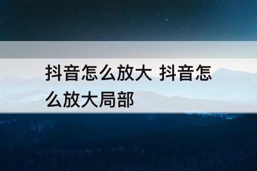 抖音怎么放大 抖音怎么放大局部