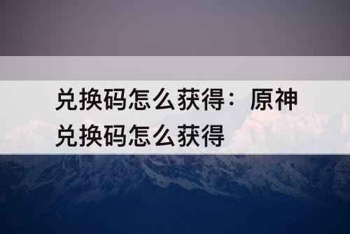 兑换码怎么获得：原神兑换码怎么获得