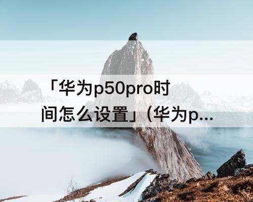 「华为p50pro时间怎么设置」(华为p50pro时间怎么设置成24小时制)
