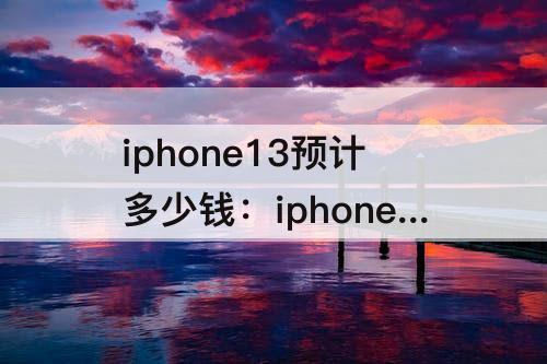 iphone13预计多少钱：iphone13预计多少钱美金