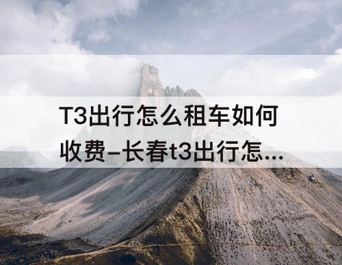 T3出行怎么租车如何收费-长春t3出行怎么租车如何收费