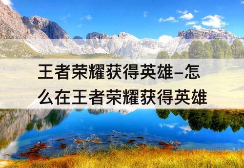 王者荣耀获得英雄-怎么在王者荣耀获得英雄
