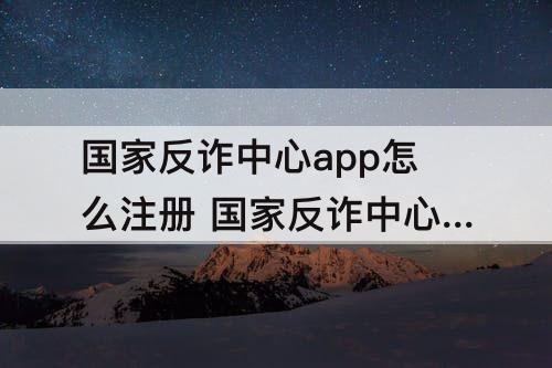 国家反诈中心app怎么注册 国家反诈中心app怎么注册两个手机号