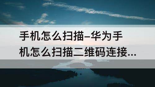 手机怎么扫描-华为手机怎么扫描二维码连接wifi