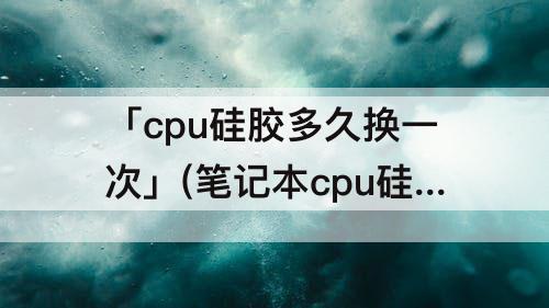 「cpu硅胶多久换一次」(笔记本cpu硅胶多久换一次)