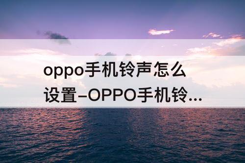 oppo手机铃声怎么设置-OPPO手机铃声怎么设置免费自己喜欢的歌曲