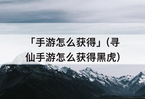 「手游怎么获得」(寻仙手游怎么获得黑虎)
