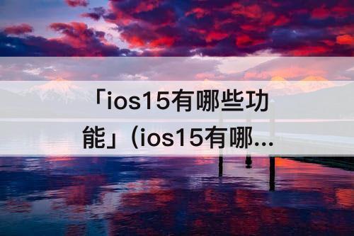 「ios15有哪些功能」(ios15有哪些功能?)