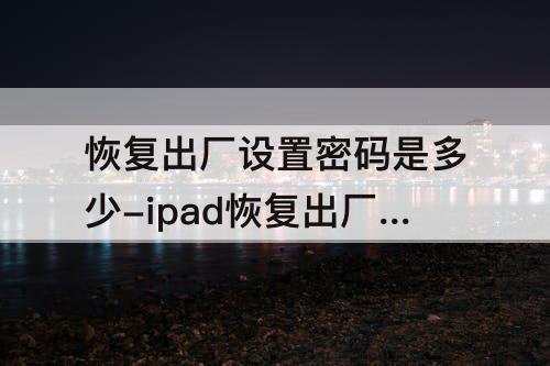 恢复出厂设置密码是多少-ipad恢复出厂设置密码是多少