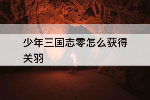 少年三国志零怎么获得关羽