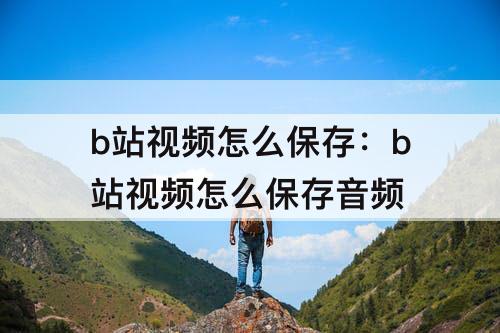 b站视频怎么保存：b站视频怎么保存音频