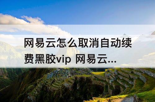 网易云怎么取消自动续费黑胶vip 网易云怎么取消自动续费黑胶vip话费支付