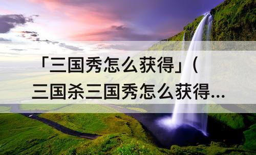 「三国秀怎么获得」(三国杀三国秀怎么获得)