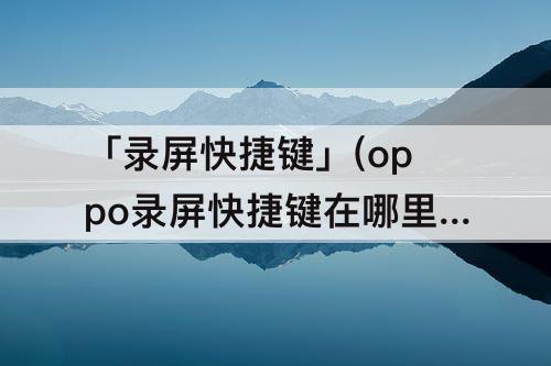 「录屏快捷键」(oppo录屏快捷键在哪里)