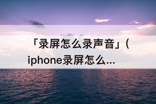 「录屏怎么录声音」(iphone录屏怎么录声音电话对面)
