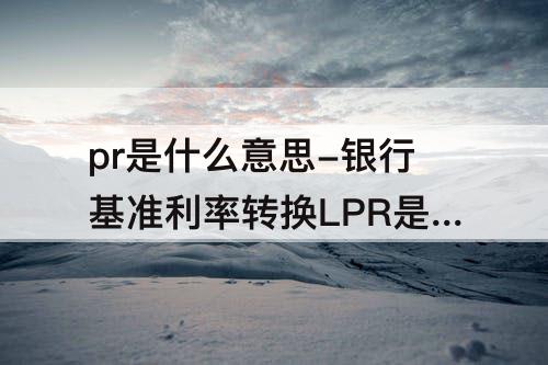 pr是什么意思-银行基准利率转换LPR是什么意思