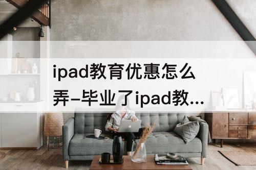 ipad教育优惠怎么弄-毕业了ipad教育优惠怎么弄
