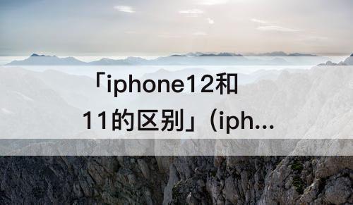 「iphone12和11的区别」(iphone12和11的区别摄像头)