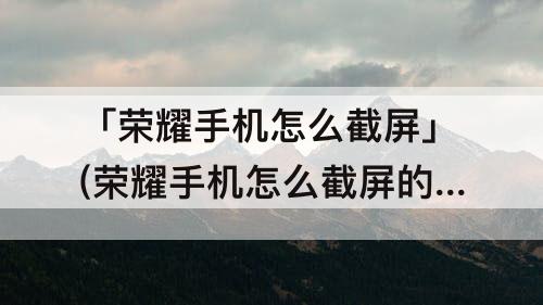 「荣耀手机怎么截屏」(荣耀手机怎么截屏的4种方法)