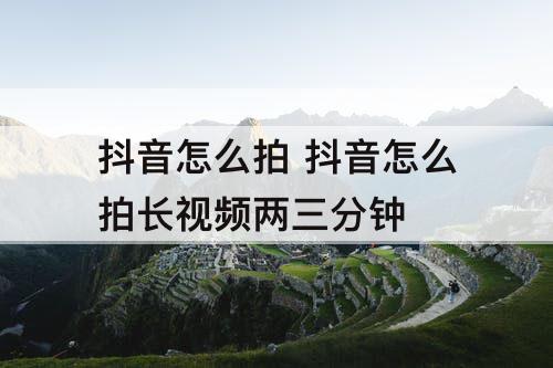抖音怎么拍 抖音怎么拍长视频两三分钟