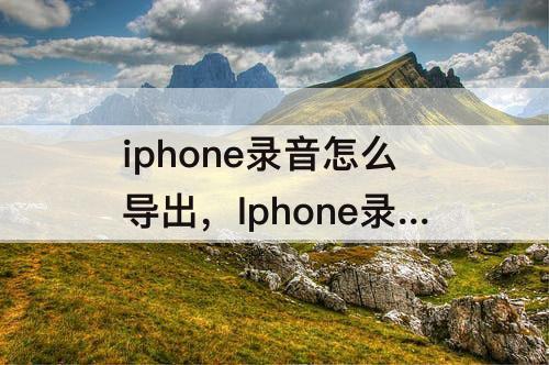 iphone录音怎么导出，Iphone录音怎么导出来