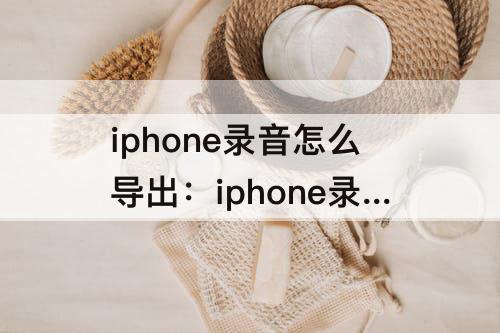 iphone录音怎么导出：iphone录音怎么导出来 文件太大