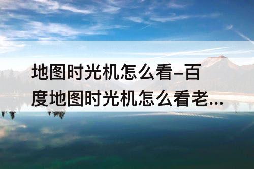 地图时光机怎么看-百度地图时光机怎么看老家