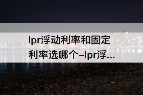 lpr浮动利率和固定利率选哪个-lpr浮动利率和固定利率选哪个5.88
