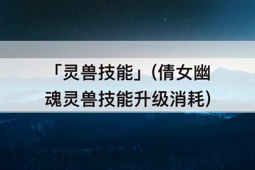 「灵兽技能」(倩女幽魂灵兽技能升级消耗)