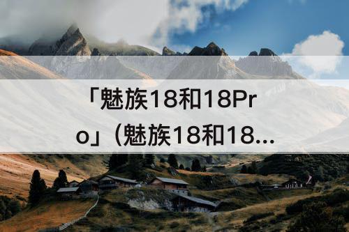 「魅族18和18Pro」(魅族18和18pro区别知乎)