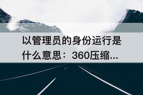 以管理员的身份运行是什么意思：360压缩以管理员的身份运行是什么意思