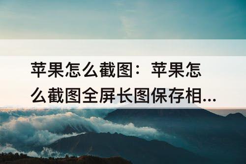 苹果怎么截图：苹果怎么截图全屏长图保存相册
