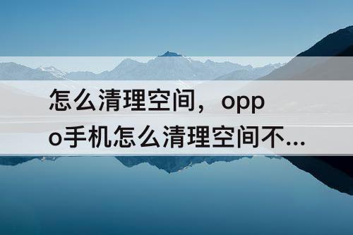 怎么清理空间，oppo手机怎么清理空间不足