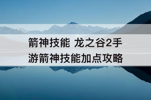 箭神技能 龙之谷2手游箭神技能加点攻略