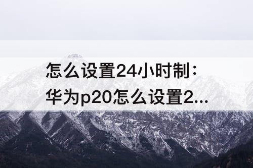怎么设置24小时制：华为p20怎么设置24小时制时间