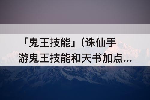 「鬼王技能」(诛仙手游鬼王技能和天书加点)