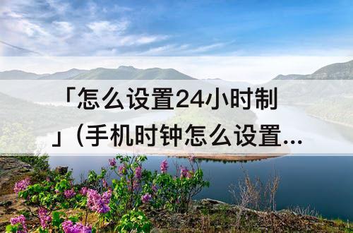 「怎么设置24小时制」(手机时钟怎么设置24小时制)