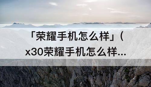 「荣耀手机怎么样」(x30荣耀手机怎么样)