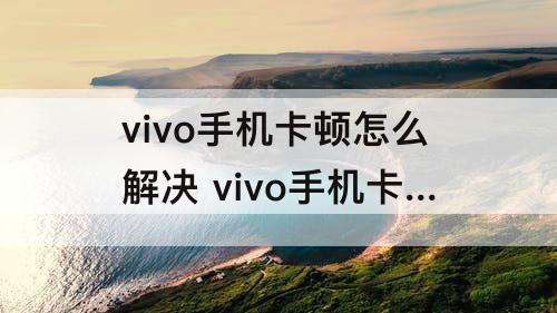 vivo手机卡顿怎么解决 vivo手机卡顿怎么解决方法