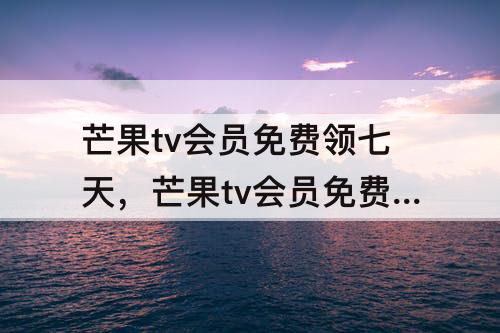 芒果tv会员免费领七天，芒果tv会员免费领七天兑换码