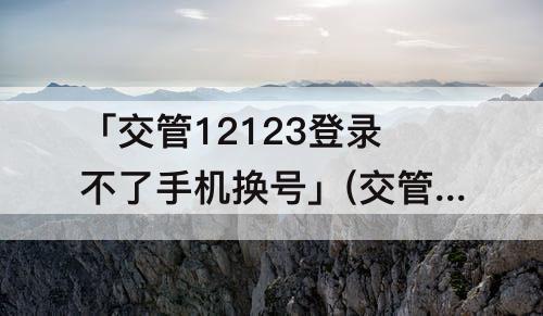 「交管12123登录不了手机换号」(交管12123登录不了手机换号审核通不过)