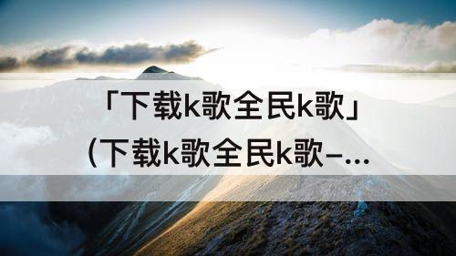 「下载k歌全民k歌」(下载k歌全民k歌-2019免费下载)