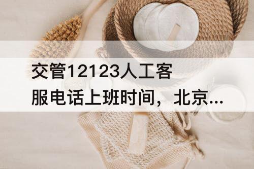 交管12123人工客服电话上班时间，北京交管12123人工客服电话上班时间