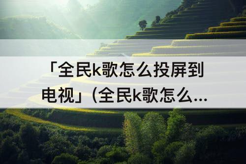 「全民k歌怎么投屏到电视」(全民k歌怎么投屏到电视机上)