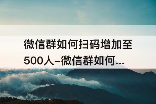 微信群如何扫码增加至500人-微信群如何扫码增加至500人满200人不需要邀请